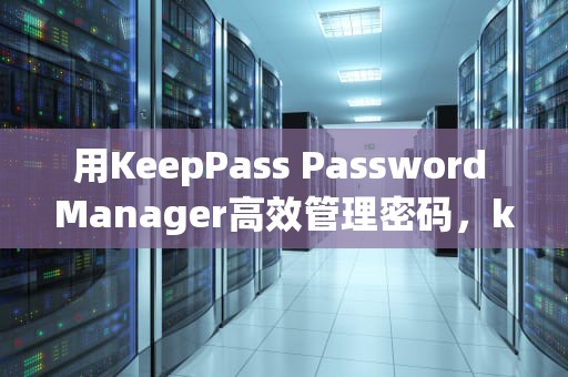 用KeepPass Password Manager高效管理密码，keepass使用教程