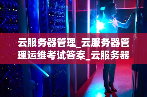 云服务器管理_云服务器管理运维考试答案_云服务器管理：策略、工具与最佳实践