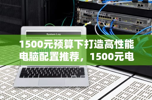 1500元预算下打造高性能电脑配置推荐，1500元电脑主机配置推荐