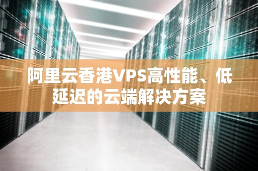 阿里云香港VPS高性能、低延迟的云端解决方案