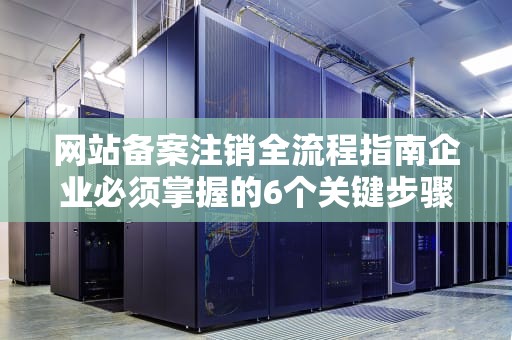 网站备案注销全流程指南企业必须掌握的6个关键步骤