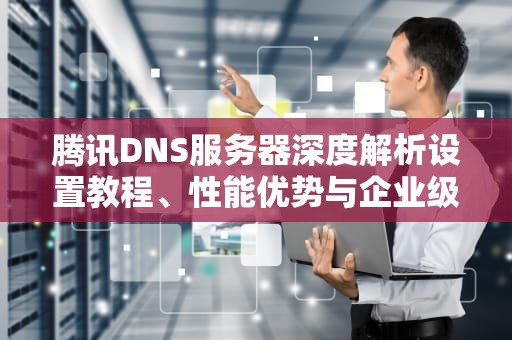 腾讯DNS服务器深度解析设置教程、性能优势与企业级应用指南