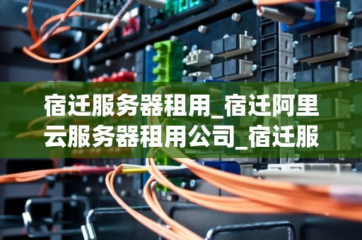 宿迁服务器租用_宿迁阿里云服务器租用公司_宿迁服务器租用的优势及其选择策略