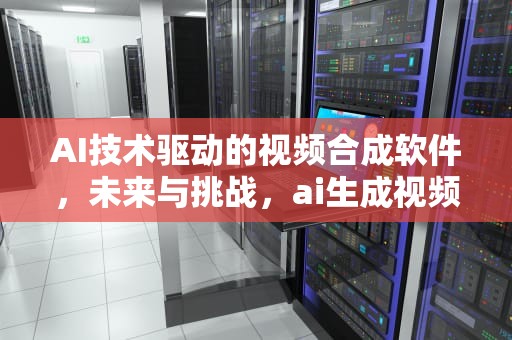 AI技术驱动的视频合成软件，未来与挑战，ai生成视频工具