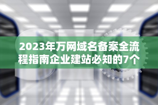 2023年万网域名备案全流程指南企业建站必知的7个关键步骤