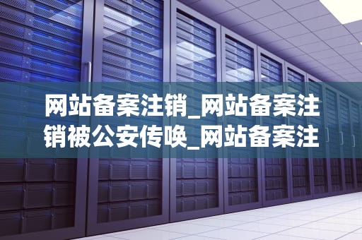 网站备案注销_网站备案注销被公安传唤_网站备案注销的流程与注意事项