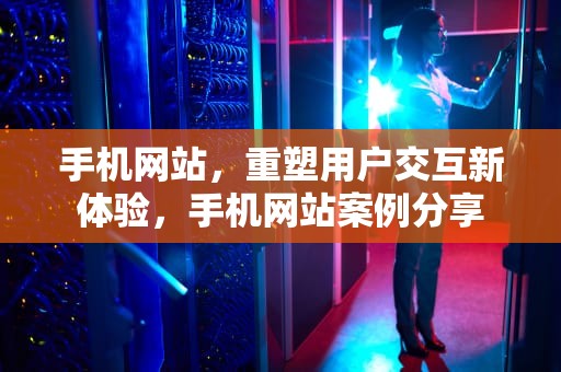 手机网站，重塑用户交互新体验，手机网站案例分享