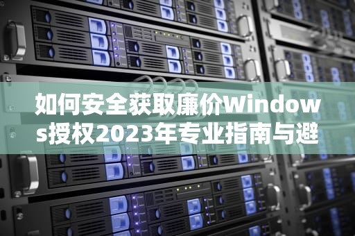 如何安全获取廉价Windows授权2023年专业指南与避坑建议