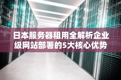 日本服务器租用全解析企业级网站部署的5大核心优势与避坑指南