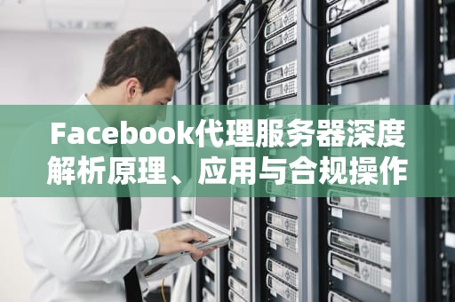 Facebook代理服务器深度解析原理、应用与合规操作指南