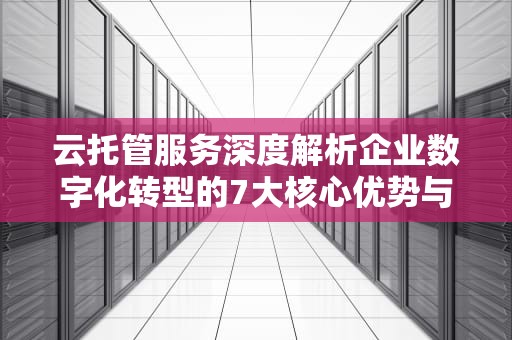 云托管服务深度解析企业数字化转型的7大核心优势与选型指南