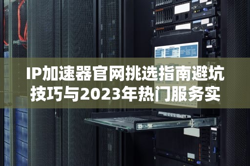 IP加速器官网挑选指南避坑技巧与2023年热门服务实测