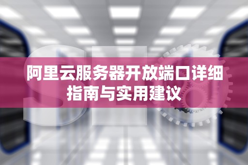 阿里云服务器开放端口详细指南与实用建议