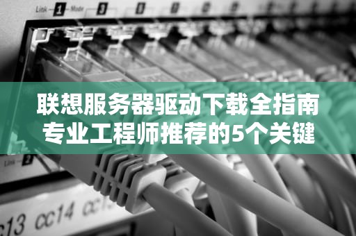 联想服务器驱动下载全指南专业工程师推荐的5个关键步骤与避坑策略