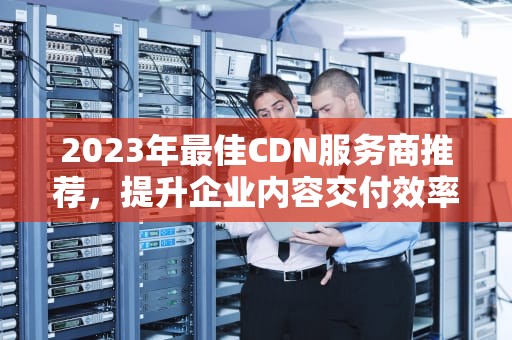 2023年最佳CDN服务商推荐，提升企业内容交付效率的关键，cdn服务商是什么