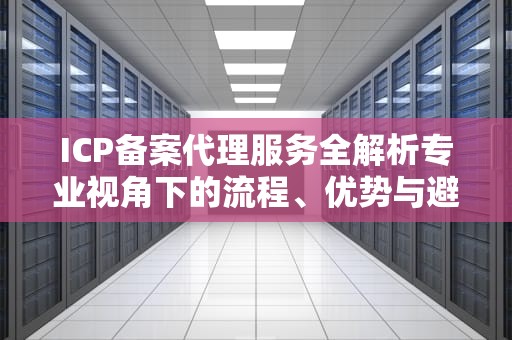 ICP备案代理服务全解析专业视角下的流程、优势与避坑指南