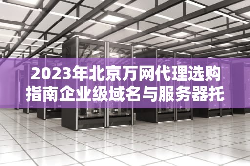 2023年北京万网代理选购指南企业级域名与服务器托管的核心策略