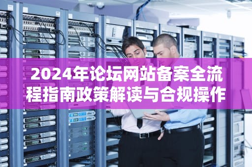 2024年论坛网站备案全流程指南政策解读与合规操作要点