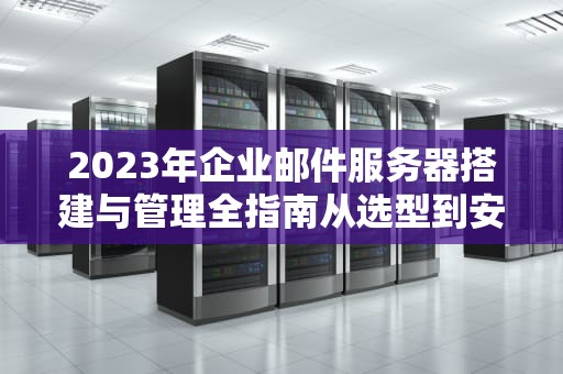 2023年企业邮件服务器搭建与管理全指南从选型到安全防护