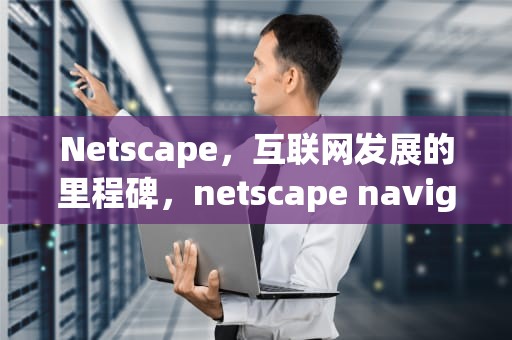 Netscape，互联网发展的里程碑，netscape navigator