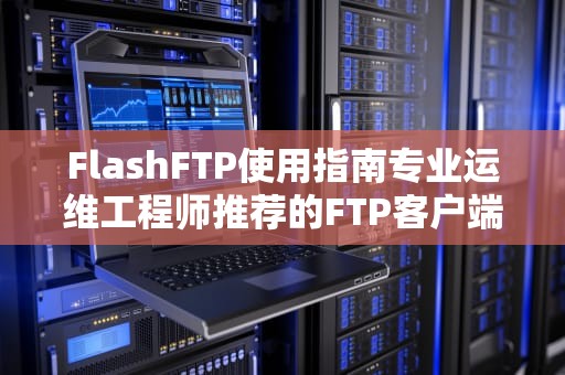 FlashFTP使用指南专业运维工程师推荐的FTP客户端优势与实战技巧