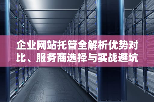 企业网站托管全解析优势对比、服务商选择与实战避坑指南