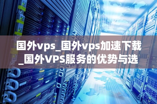 国外vps_国外vps加速下载_国外VPS服务的优势与选择指南