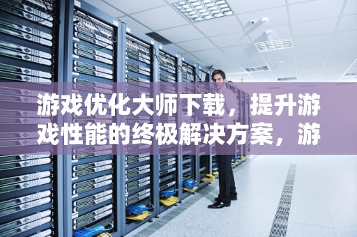 游戏优化大师下载，提升游戏性能的终极解决方案，游戏优化大师官网
