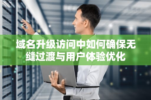 域名升级访问中如何确保无缝过渡与用户体验优化