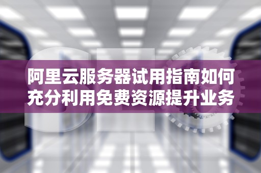 阿里云服务器试用指南如何充分利用免费资源提升业务效率