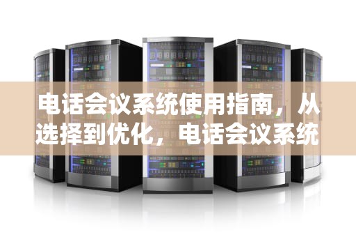 电话会议系统使用指南，从选择到优化，电话会议系统怎么用手机