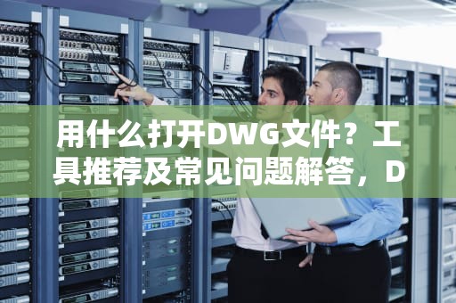 用什么打开DWG文件？工具推荐及常见问题解答，DWG文件用什么打开
