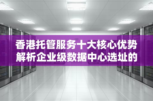 香港托管服务十大核心优势解析企业级数据中心选址的关键考量