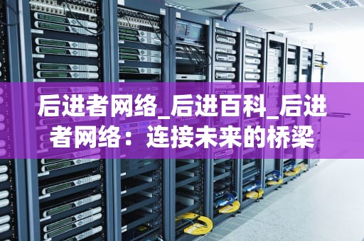 后进者网络_后进百科_后进者网络：连接未来的桥梁