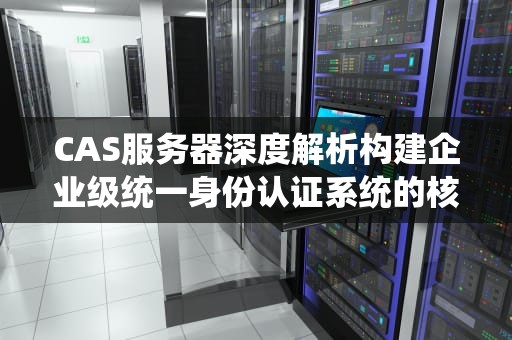 CAS服务器深度解析构建企业级统一身份认证系统的核心技术