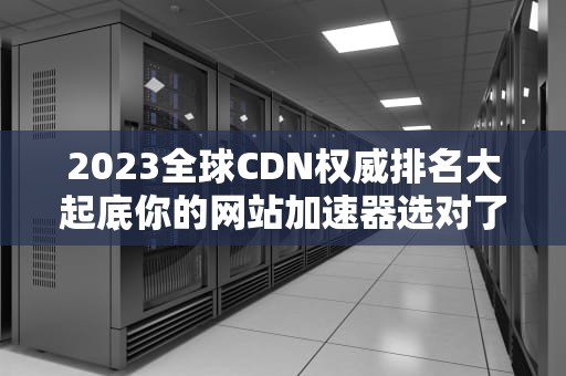 2023全球CDN权威排名大起底你的网站加速器选对了吗？