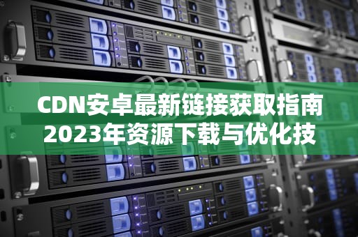 CDN安卓最新链接获取指南2023年资源下载与优化技巧