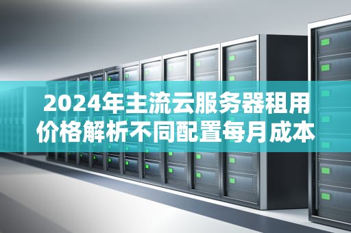 2024年主流云服务器租用价格解析不同配置每月成本全指南