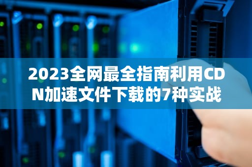 2023全网最全指南利用CDN加速文件下载的7种实战方法