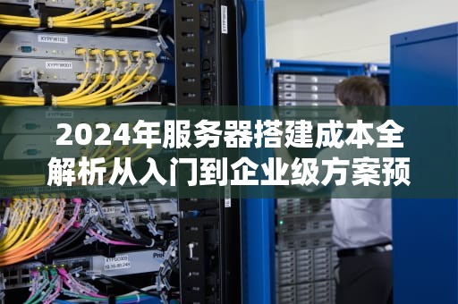 2024年服务器搭建成本全解析从入门到企业级方案预算指南