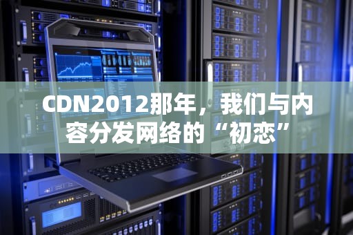CDN2012那年，我们与内容分发网络的“初恋”