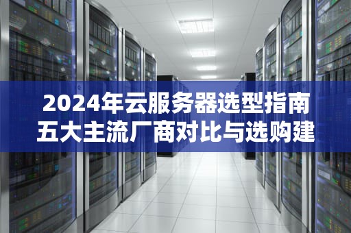 2024年云服务器选型指南五大主流厂商对比与选购建议（附避坑技巧）