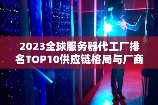 2023全球服务器代工厂排名TOP10供应链格局与厂商竞争力深度解析