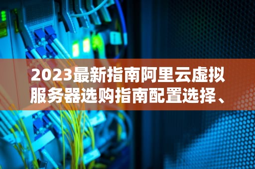 2023最新指南阿里云虚拟服务器选购指南配置选择、性能优化与成本控制全解析