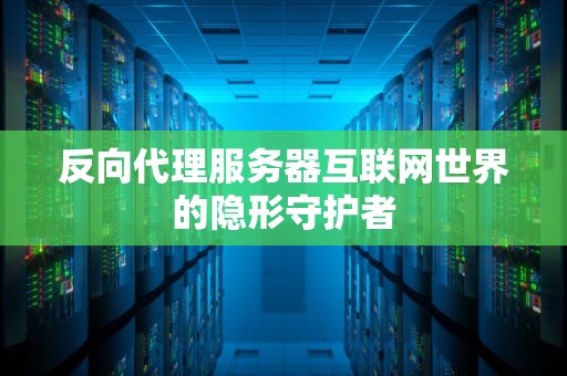 反向代理服务器互联网世界的隐形守护者