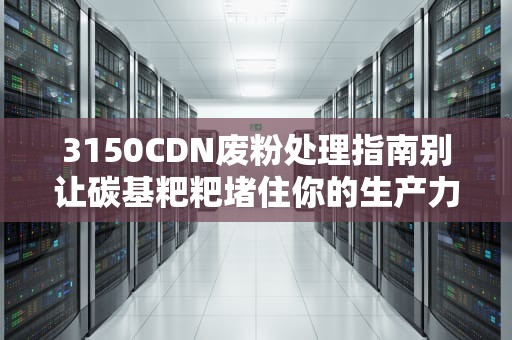 3150CDN废粉处理指南别让碳基粑粑堵住你的生产力！