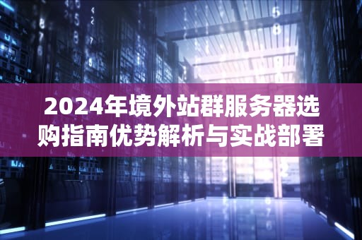 2024年境外站群服务器选购指南优势解析与实战部署策略
