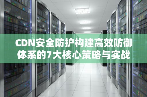 CDN安全防护构建高效防御体系的7大核心策略与实战指南
