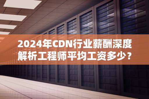 2024年CDN行业薪酬深度解析工程师平均工资多少？职业发展如何规划？