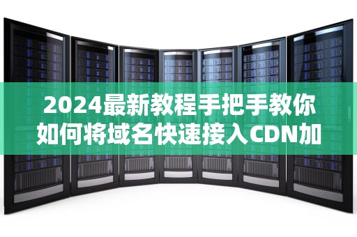 2024最新教程手把手教你如何将域名快速接入CDN加速服务